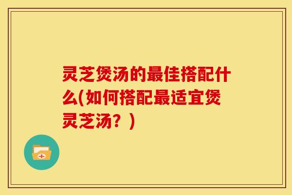 灵芝煲汤的最佳搭配什么(如何搭配最适宜煲灵芝汤?)