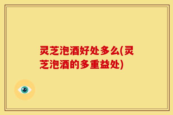 灵芝泡酒好处多么(灵芝泡酒的多重益处)