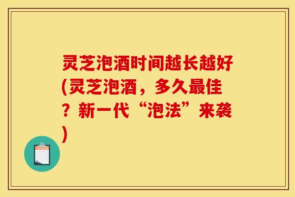 灵芝泡酒时间越长越好(灵芝泡酒，多久最佳？新一代“泡法”来袭)