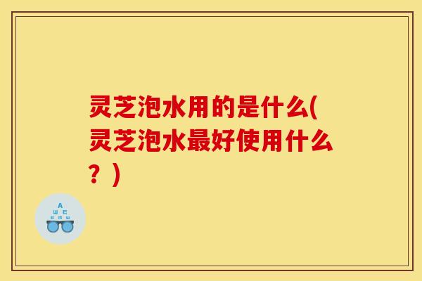灵芝泡水用的是什么(灵芝泡水最好使用什么?)