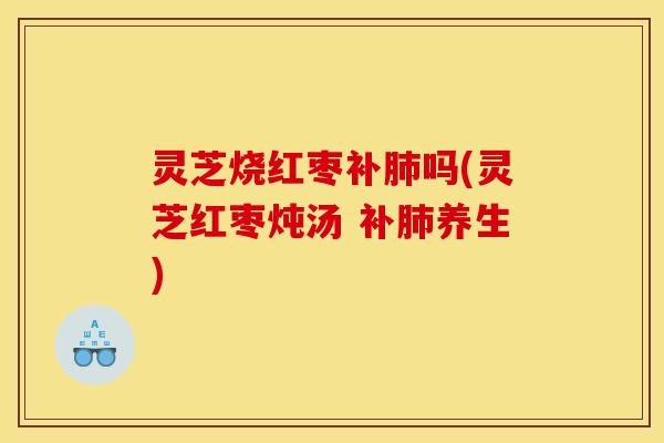 灵芝烧红枣补肺吗(灵芝红枣炖汤 补肺养生)