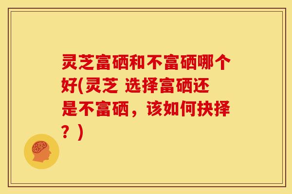 灵芝富硒和不富硒哪个好(灵芝 选择富硒还是不富硒,该如何抉择?)