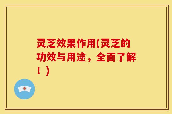 灵芝效果作用(灵芝的功效与用途,全面了解!)