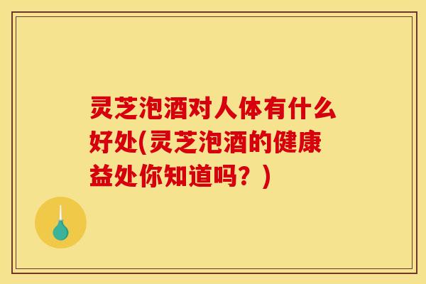 灵芝泡酒对人体有什么好处(灵芝泡酒的健康益处你知道吗?)