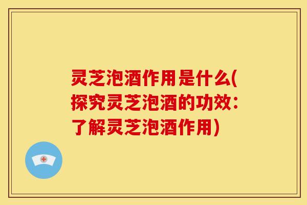 灵芝泡酒作用是什么(探究灵芝泡酒的功效：了解灵芝泡酒作用)