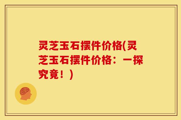 灵芝玉石摆件价格(灵芝玉石摆件价格：一探究竟！)