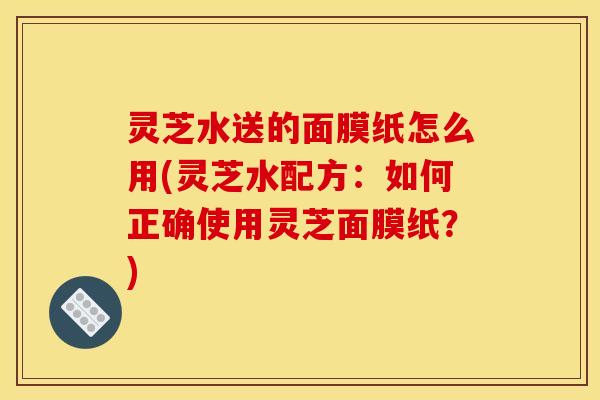 灵芝水送的面膜纸怎么用(灵芝水配方:如何正确使用灵芝面膜纸?)