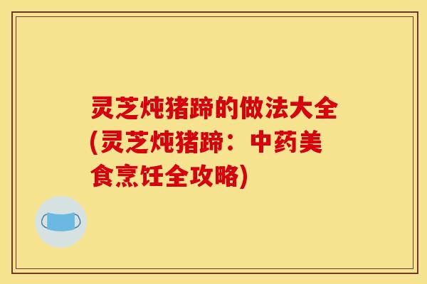 灵芝炖猪蹄的做法大全(灵芝炖猪蹄：中药美食烹饪全攻略)