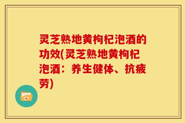灵芝熟地黄枸杞泡酒的功效(灵芝熟地黄枸杞泡酒:养生健体、抗疲劳)