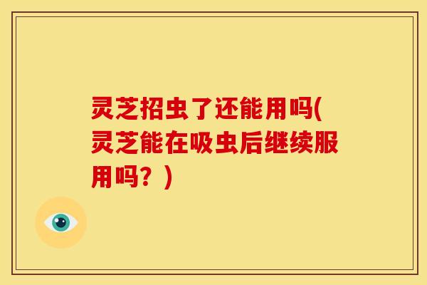 灵芝招虫了还能用吗(灵芝能在吸虫后继续服用吗？)