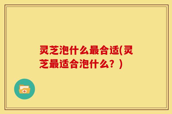 灵芝泡什么最合适(灵芝最适合泡什么?)