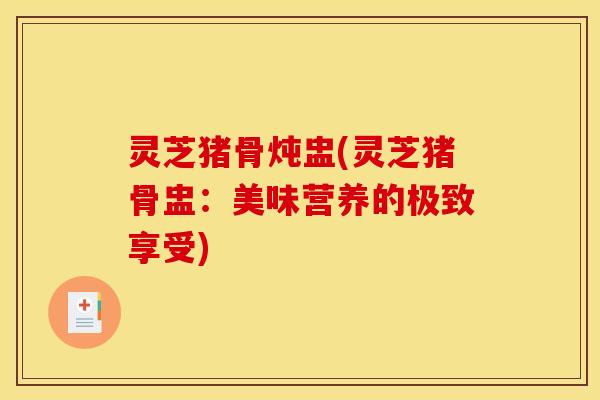 灵芝猪骨炖盅(灵芝猪骨盅:美味营养的极致享受)