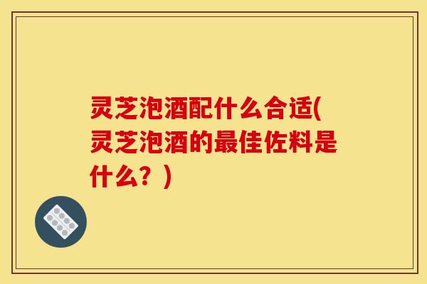 灵芝泡酒配什么合适(灵芝泡酒的最佳佐料是什么？)