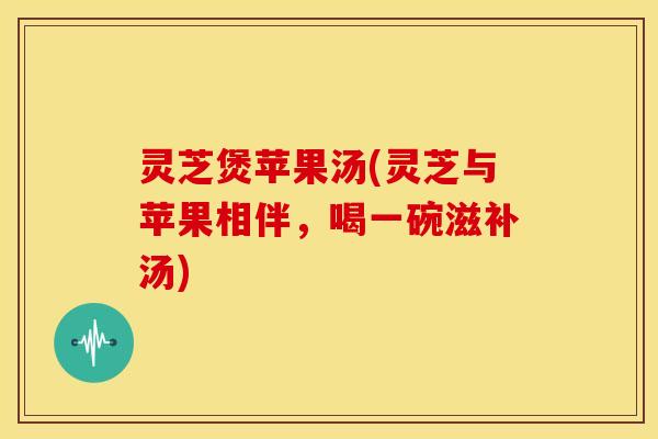 灵芝煲苹果汤(灵芝与苹果相伴，喝一碗滋补汤)