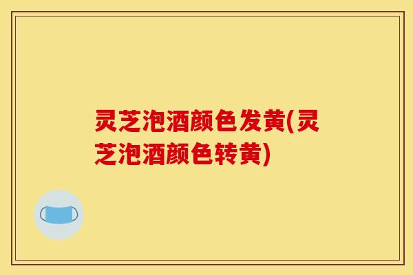 灵芝泡酒颜色发黄(灵芝泡酒颜色转黄)