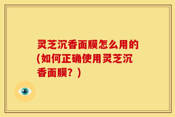 灵芝沉香面膜怎么用的(如何正确使用灵芝沉香面膜？)