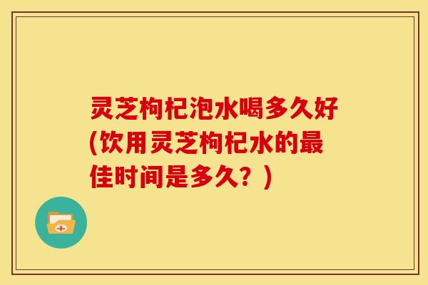灵芝枸杞泡水喝多久好(饮用灵芝枸杞水的最佳时间是多久?)