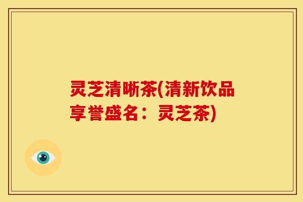 灵芝清晰茶(清新饮品享誉盛名:灵芝茶)