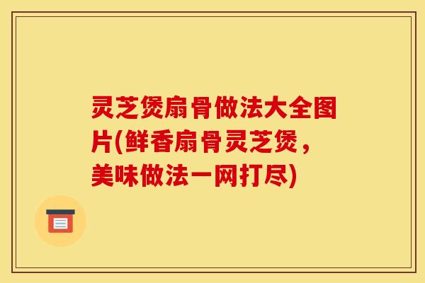 灵芝煲扇骨做法大全图片(鲜香扇骨灵芝煲，美味做法一网打尽)