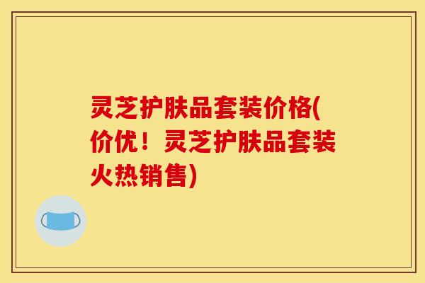 灵芝护肤品套装价格(价优!灵芝护肤品套装火热销售)
