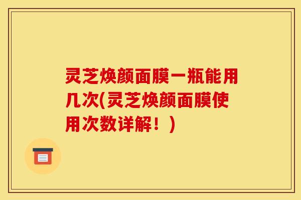 灵芝焕颜面膜一瓶能用几次(灵芝焕颜面膜使用次数详解!)