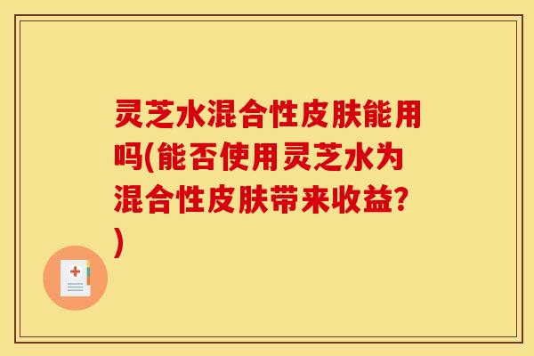 灵芝水混合性皮肤能用吗(能否使用灵芝水为混合性皮肤带来收益?)