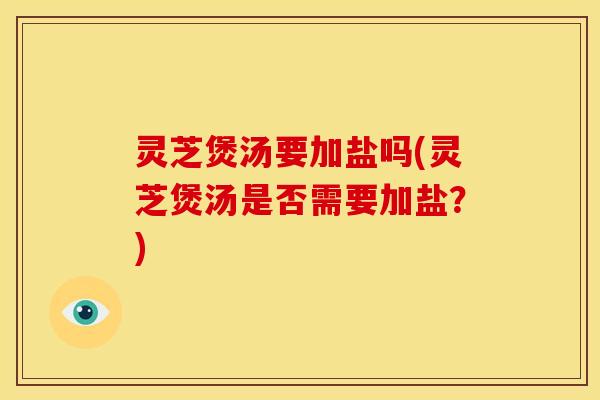 灵芝煲汤要加盐吗(灵芝煲汤是否需要加盐？)