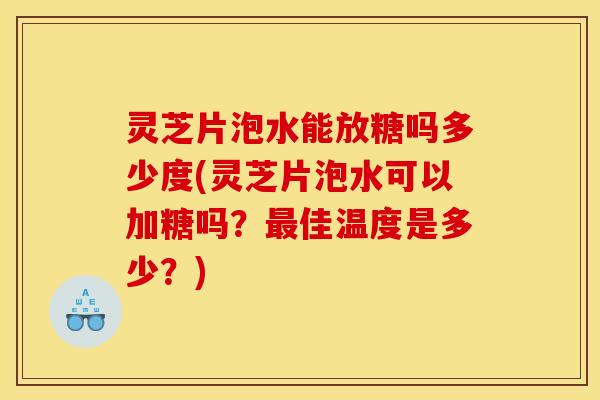 灵芝片泡水能放糖吗多少度(灵芝片泡水可以加糖吗？最佳温度是多少？)