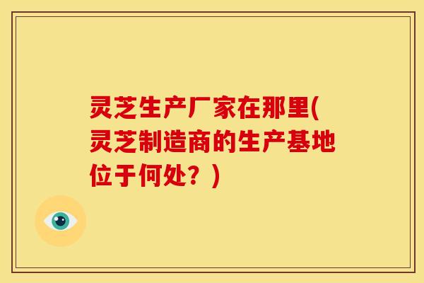 灵芝生产厂家在那里(灵芝制造商的生产基地位于何处?)