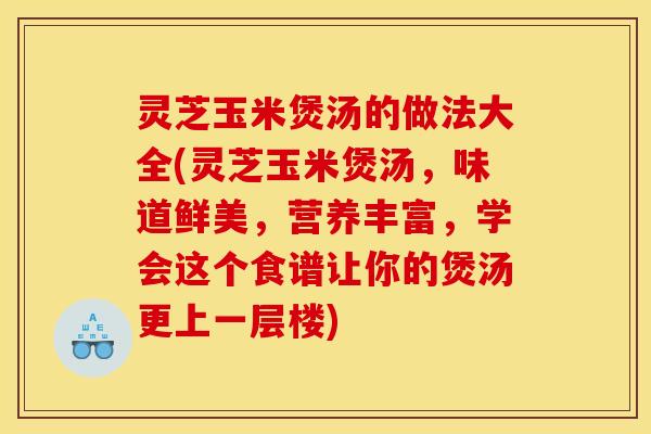 灵芝玉米煲汤的做法大全(灵芝玉米煲汤，味道鲜美，营养丰富，学会这个食谱让你的煲汤更上一层楼)