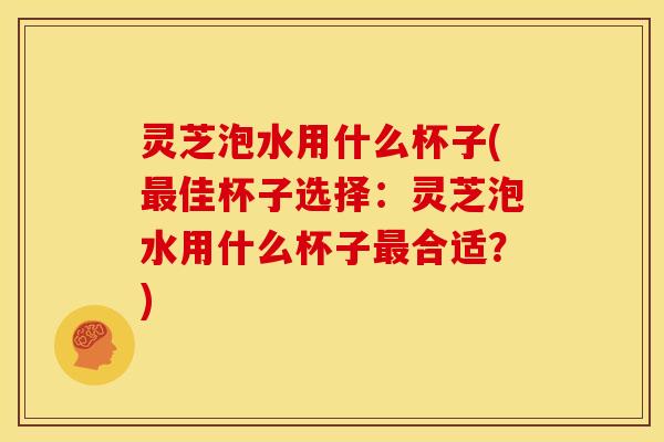 灵芝泡水用什么杯子(最佳杯子选择:灵芝泡水用什么杯子最合适?)