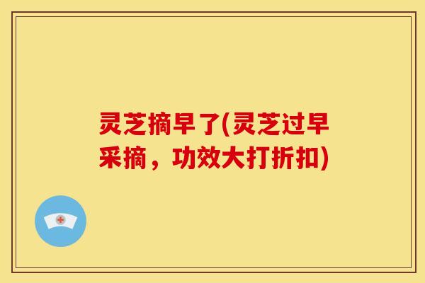 灵芝摘早了(灵芝过早采摘，功效大打折扣)