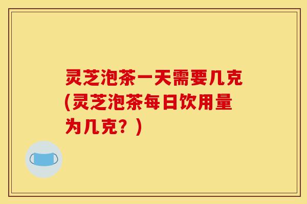 灵芝泡茶一天需要几克(灵芝泡茶每日饮用量为几克?)