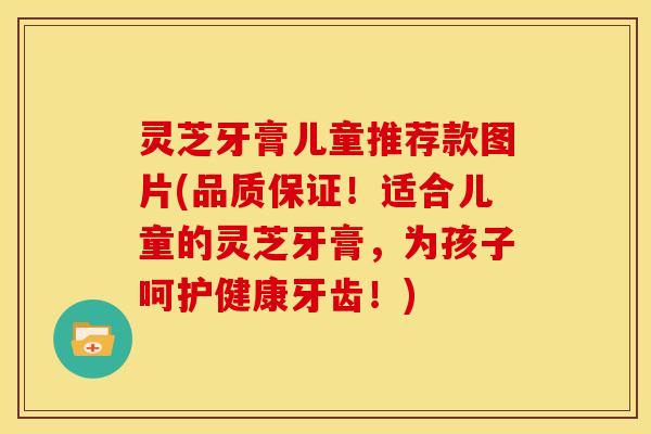 灵芝牙膏儿童推荐款图片(品质保证!适合儿童的灵芝牙膏,为孩子呵护健康牙齿!)
