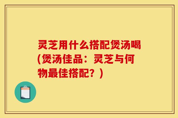 灵芝用什么搭配煲汤喝(煲汤佳品:灵芝与何物最佳搭配?)