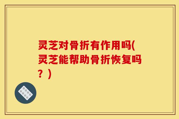 灵芝对骨折有作用吗(灵芝能帮助骨折恢复吗?)