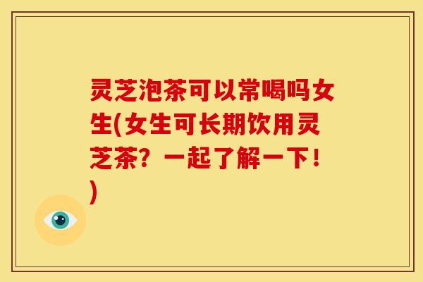 灵芝泡茶可以常喝吗女生(女生可长期饮用灵芝茶?一起了解一下!)