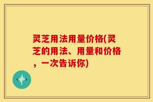 灵芝用法用量价格(灵芝的用法、用量和价格,一次告诉你)