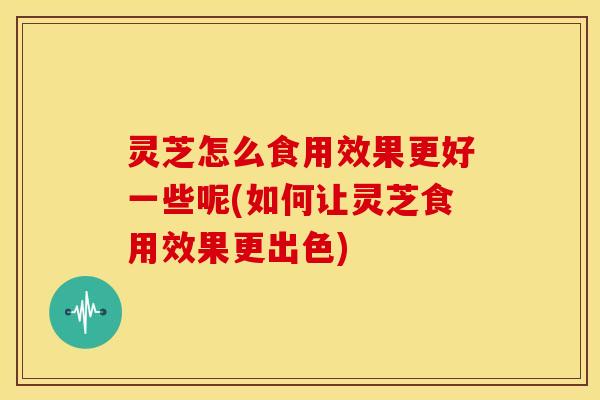 灵芝怎么食用效果更好一些呢(如何让灵芝食用效果更出色)