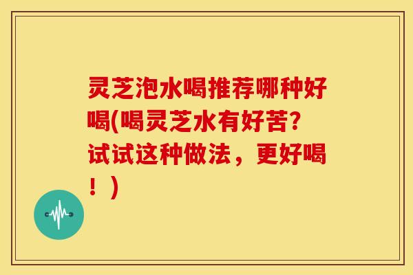 灵芝泡水喝推荐哪种好喝(喝灵芝水有好苦?试试这种做法,更好喝!)