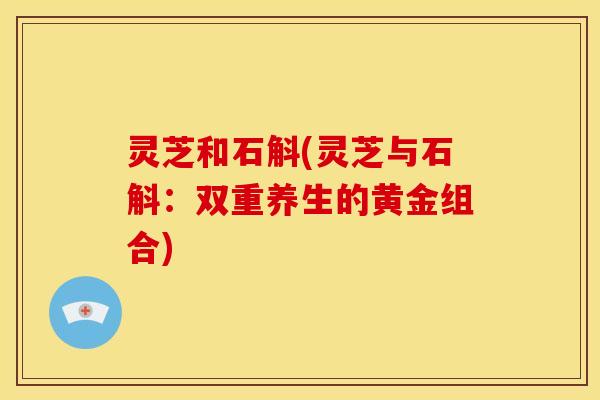 灵芝和石斛(灵芝与石斛：双重养生的黄金组合)