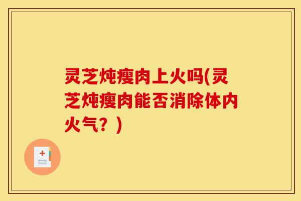 灵芝炖瘦肉上火吗(灵芝炖瘦肉能否消除体内火气？)