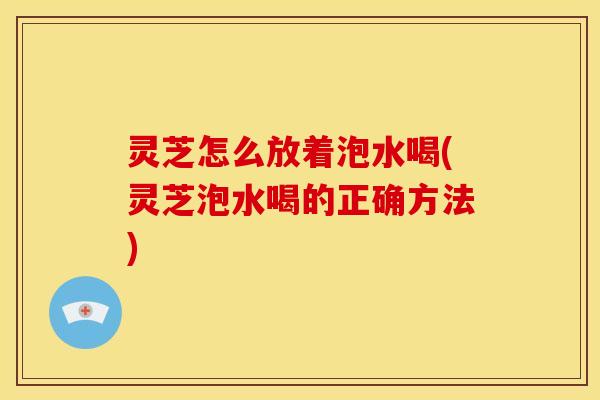 灵芝怎么放着泡水喝(灵芝泡水喝的正确方法)