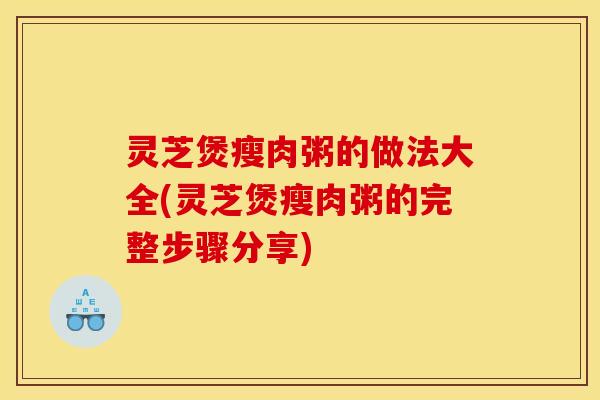 灵芝煲瘦肉粥的做法大全(灵芝煲瘦肉粥的完整步骤分享)