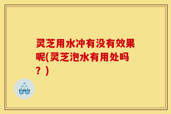 灵芝用水冲有没有效果呢(灵芝泡水有用处吗？)