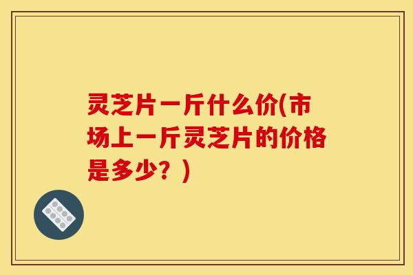 灵芝片一斤什么价(市场上一斤灵芝片的价格是多少?)