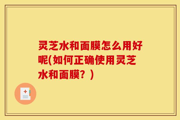 灵芝水和面膜怎么用好呢(如何正确使用灵芝水和面膜?)