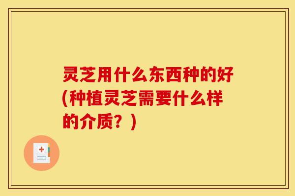 灵芝用什么东西种的好(种植灵芝需要什么样的介质?)