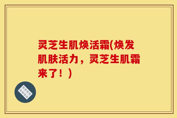 灵芝生肌焕活霜(焕发肌肤活力，灵芝生肌霜来了！)