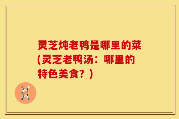 灵芝炖老鸭是哪里的菜(灵芝老鸭汤:哪里的特色美食?)